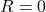 R = 0